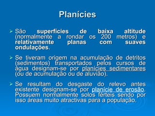 Planícies São  superfícies de baixa altitude  (normalmente a rondar os 200 metros) e  relativamente planas com suaves ondulações .  Se tiveram origem na acumulação de detritos (sedimentos) transportados pelos cursos de água designam-se por  planícies sedimentares  (ou de acumulação ou de aluvião).  Se resultam do desgaste do relevo antes existente designam-se por  planície de erosão . Possuem normalmente solos férteis sendo por isso áreas muito atractivas para a população.  