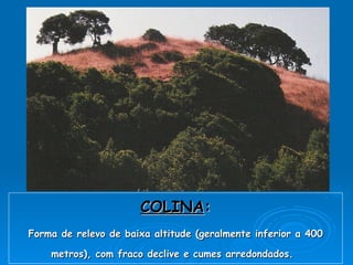 COLINA : Forma de relevo de baixa altitude (geralmente inferior a 400 metros), com fraco declive e cumes arredondados.   