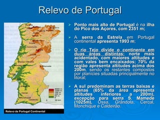 Relevo de Portugal Ponto mais alto de Portugal  é na  ilha do Pico dos Açores, com 2351 m; A  serra da Estrela  em Portugal continental  apresenta 1993 m ; O rio Tejo divide o continente em duas áreas distintas:   norte mais acidentado, com maiores altitudes e com vales bem encaixados; 70% da região apresenta altitudes acima dos 200m , sendo os restantes compostos por planícies situadas principalmente no litoral; A sul predominam as terras baixas e planas (65% da área apresenta altitudes inferiores a 200m), excepção para serra S. Mamede (1025m),  Ossa, Grândola, Cercal, Monchique e Caldeirão. Relevo de Portugal Continental 