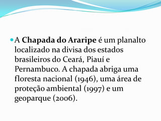  A Chapada do Araripe é um planalto
 localizado na divisa dos estados
 brasileiros do Ceará, Piauí e
 Pernambuco. A chapada abriga uma
 floresta nacional (1946), uma área de
 proteção ambiental (1997) e um
 geoparque (2006).
 