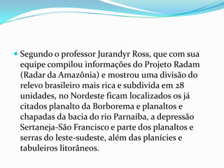  Segundo o professor Jurandyr Ross, que com sua
  equipe compilou informações do Projeto Radam
  (Radar da Amazônia) e mostrou uma divisão do
  relevo brasileiro mais rica e subdivida em 28
 unidades, no Nordeste ficam localizados os já
 citados planalto da Borborema e planaltos e
 chapadas da bacia do rio Parnaíba, a depressão
 Sertaneja-São Francisco e parte dos planaltos e
 serras do leste-sudeste, além das planícies e
 tabuleiros litorâneos.
 