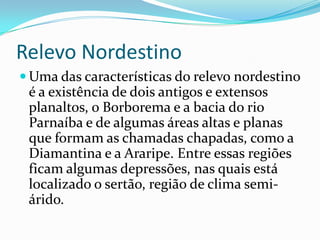 Relevo Nordestino
 Uma das características do relevo nordestino
 é a existência de dois antigos e extensos
 planaltos, o Borborema e a bacia do rio
 Parnaíba e de algumas áreas altas e planas
 que formam as chamadas chapadas, como a
 Diamantina e a Araripe. Entre essas regiões
 ficam algumas depressões, nas quais está
 localizado o sertão, região de clima semi-
 árido.
 