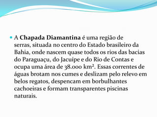  A Chapada Diamantina é uma região de
  serras, situada no centro do Estado brasileiro da
  Bahia, onde nascem quase todos os rios das bacias
  do Paraguaçu, do Jacuípe e do Rio de Contas e
 ocupa uma área de 38.000 km². Essas correntes de
 águas brotam nos cumes e deslizam pelo relevo em
 belos regatos, despencam em borbulhantes
 cachoeiras e formam transparentes piscinas
 naturais.
 