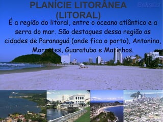 PLANÍCIE LITORÂNEA
(LITORAL)
É a região do litoral, entre o oceano atlântico e a
serra do mar. São destaques dessa região as
cidades de Paranaguá (onde fica o porto), Antonina,
Morretes, Guaratuba e Matinhos.
 