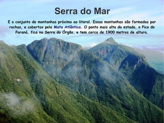 Serra do Mar
E o conjunto de montanhas próximo ao litoral. Essas montanhas são formadas por
rochas, e cobertas pela Mata Atlântica. O ponto mais alto do estado, o Pico do
Paraná, fica na Serra do Órgão, e tem cerca de 1900 metros de altura.
 