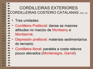 CORDILLEIRAS EXTERIORES
CORDILLEIRAS COSTEIRO CATALANAS (PÁX. 43)
• Tres unidades:
• Cordilleira Prelitoral: danse as maiores
altitudes no macizo de Montseny e
Montserrat.
• Depresión prelitoral: materiais sedimentarios
do terciario.
• Cordilleira litoral: paralela a costa relevos
pouco elevados (Montenegre, Garraf)
 