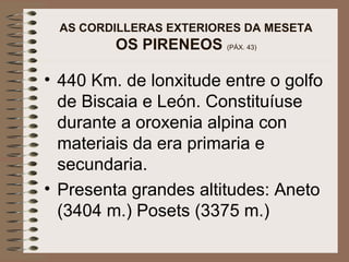 AS CORDILLERAS EXTERIORES DA MESETA
OS PIRENEOS (PÁX. 43)
• 440 Km. de lonxitude entre o golfo
de Biscaia e León. Constituíuse
durante a oroxenia alpina con
materiais da era primaria e
secundaria.
• Presenta grandes altitudes: Aneto
(3404 m.) Posets (3375 m.)
 