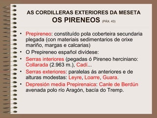 AS CORDILLERAS EXTERIORES DA MESETA
OS PIRENEOS (PÁX. 43)
• Prepireneo: constituído pola coberteira secundaria
plegada (con materiais sedimentarios de orixe
mariño, margas e calcarias)
• O Prepireneo español divídese:
• Serras interiores (pegadas ó Pireneo herciniano:
Collarada (2.963 m.), Cadí...
• Serras exteriores: paralelas ás anteriores e de
alturas modestas: Leyre, Loarre, Guara.
• Depresión media Prepirenaica: Canle de Berdún
avenada polo río Aragón, bacía do Tremp.
 