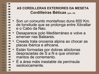 AS CORDILLERAS EXTERIORES DA MESETA
Cordilleiras Béticas (páx. 43)
• Son un conxunto montañoso duns 600 Km.
de lonxitude que se prolonga entre Xibraltar
e o Cabo da Nao.
• Desaparece polo Mediterráneo e volve a
emerxer nas Baleares.
• Creada trala oroxenia alpina ao chocar as
placas Ibérica e africana.
• Están formadas por dobras alóctonas
desprazadas de S a N e que orixinan
mantos de corremento.
• É a área máis inestable da península
xeoloxicamente.
 