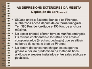 AS DEPRESIÓNS EXTERIORES DA MESETA
Depresión do Ebro (páx. 41)
• Sitúase entre o Sistema Ibérico e os Pireneos,
nunha zona ancha deprimida de forma triangular.
Ten 380 Km. de lonxitude e 150 Km. de anchura
máxima.
• No sector oriental afloran terreos mariños (margas).
Os terreos continentais e lacustres son areas e
conglomerados (brechas, pudingas) que se sitúan
no borde da conca e ó pé do Pireneo.
• No centro da conca non chegan estes aportes
grosos e por iso predominan os materiais finos
arxilosos e areosos instalados entre sales sódicas e
potásicas.
 