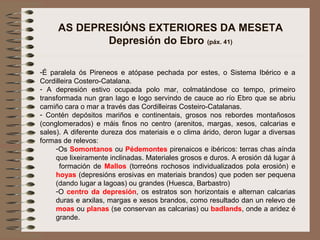 AS DEPRESIÓNS EXTERIORES DA MESETA
Depresión do Ebro (páx. 41)
-É paralela ós Pireneos e atópase pechada por estes, o Sistema Ibérico e a
Cordilleira Costero-Catalana.
- A depresión estivo ocupada polo mar, colmatándose co tempo, primeiro
transformada nun gran lago e logo servindo de cauce ao río Ebro que se abriu
camiño cara o mar a través das Cordilleiras Costeiro-Catalanas.
- Contén depósitos mariños e continentais, grosos nos rebordes montañosos
(conglomerados) e máis finos no centro (arenitos, margas, xesos, calcarias e
sales). A diferente dureza dos materiais e o clima árido, deron lugar a diversas
formas de relevos:
-Os Somontanos ou Pédemontes pirenaicos e ibéricos: terras chas aínda
que lixeiramente inclinadas. Materiales grosos e duros. A erosión dá lugar á
formación de Mallos (torreóns rochosos individualizados pola erosión) e
hoyas (depresións erosivas en materiais brandos) que poden ser pequena
(dando lugar a lagoas) ou grandes (Huesca, Barbastro)
-O centro da depresión, os estratos son horizontais e alternan calcarias
duras e arxilas, margas e xesos brandos, como resultado dan un relevo de
moas ou planas (se conservan as calcarias) ou badlands, onde a aridez é
grande.
 