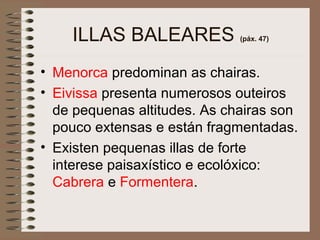 ILLAS BALEARES (páx. 47)
• Menorca predominan as chairas.
• Eivissa presenta numerosos outeiros
de pequenas altitudes. As chairas son
pouco extensas e están fragmentadas.
• Existen pequenas illas de forte
interese paisaxístico e ecolóxico:
Cabrera e Formentera.
 