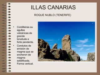 ILLAS CANARIAS
ROQUE NUBLO (TENERIFE)
• Cordilleiras ou
agullas
volcánicas de
grande
lonxitude e
forte pendente.
• Condutos de
emisión de
magma que se
encheron de
magma
solidificada.
Forma vertical.
 