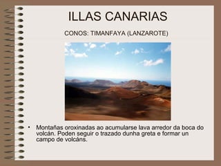 ILLAS CANARIAS
CONOS: TIMANFAYA (LANZAROTE)
• Montañas oroxinadas ao acumularse lava arredor da boca do
volcán. Poden seguir o trazado dunha greta e formar un
campo de volcáns.
 