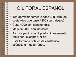 O LITORAL ESPAÑOL
• Ten aproximadamente case 6000 Km. de
costa (dos que case 1200 son galegos)
• Case 4000 son continentais.
• Máis de 2000 son insulares.
• A costa peninsular é predominantemente
rectilínea, excepto Galicia.
• Esta formada pola costa cantábrica,
atlántica e mediterránea.
 