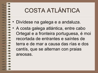 COSTA ATLÁNTICA
• Divídese na galega e a andaluza.
• A costa galega atlántica, entre cabo
Ortegal e a fronteira portuguesa, é moi
recortada de entrantes e saíntes de
terra e de mar a causa das rías e dos
cantís, que se alternan con praias
areosas.
 