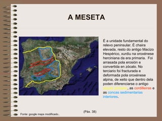 A MESETA
Fonte: google maps modificado..
É a unidade fundamental do
relevo peninsular. É chaira
elevada, resto do antigo Macizo
Hespérico, xurdiu na oroxénese
herciniana da era primaria. Foi
arrasada pola erosión e
convertida en zócalo. No
terciario foi fracturada e
deformada pola oroxénese
alpina, de xeito que dentro dela
poden diferenciarse o antigo
zócolo primario, as cordilleiras e
as concas sedimentarias
interiores.
(Páx. 38)
 
