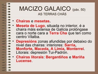 MACIZO GALAICO (páx. 50)
AS TERRAS CHÁS
• Chairas e mesetas.
• Meseta de Lugo, situada no interior, é a
chaira máis extensa de Galicia prolóngase
cara o norte cara a Terra Cha que ten como
centro Vilalba.
• Depresións zonas afundidas por debaixo do
nivel das chairas: interiores: Sarria,
Monforte, Maceda, A Limia, Monterrei.
Litorais: depresión Tui-Padrón.
• Chairas litorais: Bergantiños e Mariña
Lucense.
 