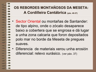 OS REBORDES MONTAÑOSOS DA MESETA:
A Cordilleira Cantábrica (páx. 40-37)
• Sector Oriental ou montañas de Santander:
de tipo alpino, onde o zócalo desaparece
baixo a cobertera que se engrosa e dá lugar
a unha zona calcaria que foron depositados
polo mar no borde da Meseta de pregues
suaves.
• Diferencia de materiais xerou unha erosión
diferencial: relevo xurásico. (ver páx. 37)
 