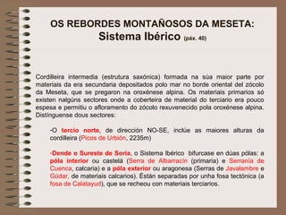 OS REBORDES MONTAÑOSOS DA MESETA:
Sistema Ibérico (páx. 40)
Cordilleira intermedia (estrutura saxónica) formada na súa maior parte por
materiais da era secundaria depositados polo mar no borde oriental del zócolo
da Meseta, que se pregaron na oroxénese alpina. Os materiais primarios só
existen nalgúns sectores onde a coberteira de material do terciario era pouco
espesa e permitiu o afloramento do zócolo rexuvenecido pola oroxénese alpina.
Distínguense dous sectores:
-O tercio norte, de dirección NO-SE, inclúe as maiores alturas da
cordilleira (Picos de Urbión, 2235m)
-Dende o Sureste de Soria, o Sistema Ibérico bifurcase en dúas pólas: a
póla interior ou castelá (Serra de Albarracín (primaria) e Serranía de
Cuenca, calcaria) e a póla exterior ou aragonesa (Serras de Javalambre e
Gúdar, de materiais calcarios). Éstán separadas por unha fosa tectónica (a
fosa de Calatayud), que se recheou con materiais terciarios.
 