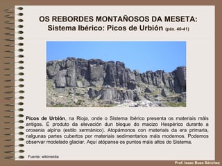 OS REBORDES MONTAÑOSOS DA MESETA:
Sistema Ibérico: Picos de Urbión (páx. 40-41)
Picos de Urbión, na Rioja, onde o Sistema Ibérico presenta os materiais máis
antigos. É produto da elevación dun bloque do macizo Hespérico durante a
oroxenia alpina (estilo xermánico). Atopámonos con materiais da era primaria,
nalgunas partes cubertos por materiais sedimentarios máis modernos. Podemos
observar modelado glaciar. Aquí atópanse os puntos máis altos do Sistema.
Fuente: wikimeidia
Prof. Isaac Buzo Sánchez
 