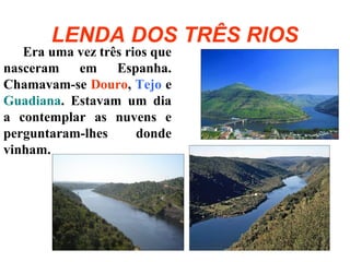 LENDA DOS TRÊS RIOS
Era uma vez três rios que
nasceram em Espanha.
Chamavam-se Douro, Tejo e
Guadiana. Estavam um dia
a contemplar as nuvens e
perguntaram-lhes donde
vinham.
 