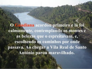 O Guadiana acordou primeiro e lá foi
calmamente, contemplando os montes e
as belezas que o espreitavam, e,
escolhendo os caminhos por onde
passava. Ao chegar a Vila Real de Santo
António parou maravilhado.
 