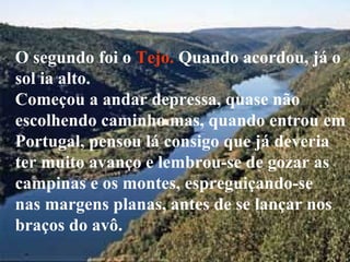 O segundo foi o Tejo. Quando acordou, já o
sol ia alto.
Começou a andar depressa, quase não
escolhendo caminho mas, quando entrou em
Portugal, pensou lá consigo que já deveria
ter muito avanço e lembrou-se de gozar as
campinas e os montes, espreguiçando-se
nas margens planas, antes de se lançar nos
braços do avô.
 