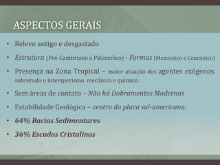 ASPECTOS GERAIS
• Relevo antigo e desgastado
• Estrutura (Pré-Cambriano e Paleozóico) - Formas (Mezozóico e Cenozóico)
• Presença na Zona Tropical – maior atuação dos agentes exógenos,
sobretudo o intemperismo mecânico e químico.
• Sem áreas de contato – Não há Dobramentos Modernos
• Estabilidade Geológica – centro da placa sul-americana.
• 64% Bacias Sedimentares
• 36% Escudos Cristalinos
 
