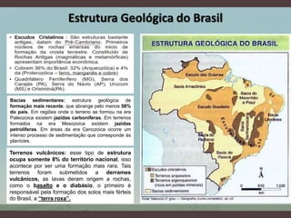 Bacias sedimentares: estrutura geológica de
formação mais recente, que abrange pelo menos 58%
do país. Em regiões onde o terreno se formou na era
Paleozoica existem jazidas carboníferas. Em terrenos
formados na era Mesozoica existem jazidas
petrolíferas. Em áreas da era Cenozoica ocorre um
intenso processo de sedimentação que corresponde às
planícies.
Terrenos vulcânicos: esse tipo de estrutura
ocupa somente 8% do território nacional, isso
acontece por ser uma formação mais rara. Tais
terrenos foram submetidos a derrames
vulcânicos, as lavas deram origem a rochas,
como o basalto e o diabásio, o primeiro é
responsável pela formação dos solos mais férteis
do Brasil, a “terra roxa”.
Estrutura Geológica do Brasil
 