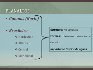 PLANALTOS
• Guianas (Norte)
• Brasileiro
 Nordestino
 Atlântico
 Central
 Meridional
Estrutura: Pré-Cambriana
Formas: Paleozoico, Mesozoico e
Cenozoico
Importante Divisor de águas
 