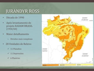JURANDYR ROSS
• Década de 1990
• Após levantamento do
projeto RADAM BRASIL
(1950/60)
• Maior detalhamento
– Divisões mais complexas
• 28 Unidades de Relevo:
 11 Planaltos
 11 Depressões
 6 Planícies
 