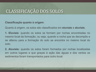Classificação quanto à origem:
Quanto à origem, os solos são classificados em eluviais e aluviais.
1. Eluviais: quando os solos se formam por rochas encontradas no
mesmo local da formação, ou seja, quando a rocha que se decompôs e
se alterou para a formação do solo se encontra no mesmo local do
solo;
2. Aluviais: quando os solos foram formados por rochas localizadas
em outros lugares e que graças à ação das águas e dos ventos os
sedimentos foram transportados para outro local.
CLASSIFICAÇÃO DOS SOLOS
 