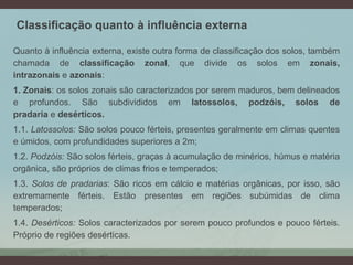 Classificação quanto à influência externa
Quanto à influência externa, existe outra forma de classificação dos solos, também
chamada de classificação zonal, que divide os solos em zonais,
intrazonais e azonais:
1. Zonais: os solos zonais são caracterizados por serem maduros, bem delineados
e profundos. São subdivididos em latossolos, podzóis, solos de
pradaria e desérticos.
1.1. Latossolos: São solos pouco férteis, presentes geralmente em climas quentes
e úmidos, com profundidades superiores a 2m;
1.2. Podzóis: São solos férteis, graças à acumulação de minérios, húmus e matéria
orgânica, são próprios de climas frios e temperados;
1.3. Solos de pradarias: São ricos em cálcio e matérias orgânicas, por isso, são
extremamente férteis. Estão presentes em regiões subúmidas de clima
temperados;
1.4. Desérticos: Solos caracterizados por serem pouco profundos e pouco férteis.
Próprio de regiões desérticas.
 
