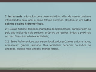 2. Intrazonais: são solos bem desenvolvidos, além de serem bastante
influenciados pelo local e pelos fatores externos. Dividem-se em solos
salinos e solos hidromórficos.
2.1. Solos Salinos: também chamados de halomórficos, caracterizam-se
pelo alto índice de sais solúveis, próprios de regiões áridas e próximas
ao mar. Possui uma baixa fertilidade;
2.2. Solos hidromórficos: por serem localizados próximos a rios e lagos,
apresentam grande umidade. Sua fertilidade depende do índice de
umidade, quanto mais úmidos, menos férteis.
 