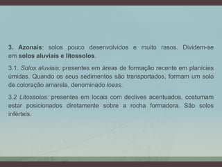 3. Azonais: solos pouco desenvolvidos e muito rasos. Dividem-se
em solos aluviais e litossolos.
3.1. Solos aluviais: presentes em áreas de formação recente em planícies
úmidas. Quando os seus sedimentos são transportados, formam um solo
de coloração amarela, denominado loess.
3.2 Litossolos: presentes em locais com declives acentuados, costumam
estar posicionados diretamente sobre a rocha formadora. São solos
inférteis.
 
