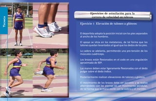 14
                        Ejercicios de asimilación para la
                         carrera de velocidad en relevos
TECNICA




               Ejercicio 1 Elevación de talones a glúteos:


               El deportista adopta la posición inicial con los pies separados
               al ancho de los hombros.

               El apoyo se sitúa en los metatarsos, de tal forma que los
               talones quedan levantados al igual que los dedos de los pies.

               La cadera se adelanta, permitiendo una pre-tensión de los
               músculos cuádriceps.

               Los brazos están ﬂexionados en el codo en una angulación
               aproximada de 90º.

               Las manos deben estar ligeramente ﬂexionadas con el dedo
               pulgar sobre el dedo índice.

               Posteriormente realizan elevaciones de talones a glúteos.

               El movimiento de los brazos debe ser paralelo y se realiza
               alternándolo con las piernas en un movimiento pendular,
               de tal forma que la mano oscile con la cadera y el mentón.
 