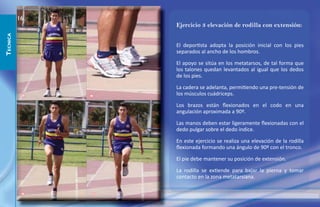 16
                       Ejercicio 3 elevación de rodilla con extensión:
TECNICA




                       El deportista adopta la posición inicial con los pies
                       separados al ancho de los hombros.

                       El apoyo se sitúa en los metatarsos, de tal forma que
                       los talones quedan levantados al igual que los dedos
                       de los pies.

                       La cadera se adelanta, permitiendo una pre-tensión de
           1   2       los músculos cuádriceps.

                       Los brazos están ﬂexionados en el codo en una
                       angulación aproximada a 90º.

                       Las manos deben estar ligeramente ﬂexionadas con el
                       dedo pulgar sobre el dedo índice.

                       En este ejercicio se realiza una elevación de la rodilla
                       ﬂexionada formando una ángulo de 90º con el tronco.

                       El pie debe mantener su posición de extensión.

                       La rodilla se extiende para bajar la pierna y tomar
                       contacto en la zona metatarsiana.

           3       4
 