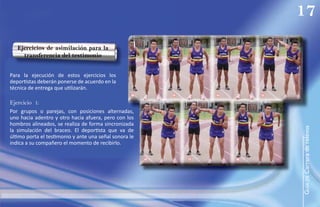 17
   Ejercicios de asimilación para la
     transferencia del testimonio


Para la ejecución de estos ejercicios los
deportistas deberán ponerse de acuerdo en la
técnica de entrega que utilizarán.
                                                    1       2       3       4

Ejercicio 1:
Por grupos o parejas, con posiciones alternadas,
uno hacia adentro y otro hacia afuera, pero con los
hombros alineados, se realiza de forma sincronizada




                                                                                GUÍA de Carrera de relevos
la simulación del braceo. El deportista que va de
último porta el testimonio y ante una señal sonora le
indica a su compañero el momento de recibirlo.

                                                        5       6       7
 