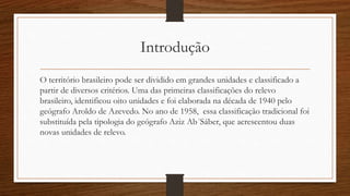 Introdução
O território brasileiro pode ser dividido em grandes unidades e classificado a
partir de diversos critérios. Uma das primeiras classificações do relevo
brasileiro, identificou oito unidades e foi elaborada na década de 1940 pelo
geógrafo Aroldo de Azevedo. No ano de 1958, essa classificação tradicional foi
substituída pela tipologia do geógrafo Aziz Ab´Sáber, que acrescentou duas
novas unidades de relevo.
 