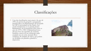 Classificações
• Uma das classificações mais atuais é do ano de
1995, de autoria do geógrafo e pesquisador
Jurandyr Ross, do Departamento de Geografia
da USP (Universidade de São Paulo). Seu
estudo fundamenta-se no grande projeto
Radambrasil, um levantamento feito entre os
anos de 1970 e 1985. O Radambrasil tirou
diversas fotos da superfície do território
brasileiro, através de um sofisticado radar
acoplado em um avião. Jurandyr Ross
estabelece 28 unidades de relevo, que podem
ser divididas em planaltos, planícies e
depressões.
 