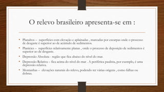 O relevo brasileiro apresenta-se em :
• Planaltos – superfícies com elevação e aplainadas , marcadas por escarpas onde o processo
de desgaste é superior ao de acúmulo de sedimentos.
• Planícies – superfícies relativamente planas , onde o processo de deposição de sedimentos é
superior ao de desgaste.
• Depressão Absoluta - região que fica abaixo do nível do mar.
• Depressão Relativa – fica acima do nível do mar . A periférica paulista, por exemplo, é uma
depressão relativa.
• Montanhas – elevações naturais do relevo, podendo ter várias origens , como falhas ou
dobras.
 