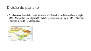 Divisão do planalto
• O planalto brasileiro está situado nós Estados de Minas Gerais sigla
MG Mato Grosso sigla MT , Mato grosso do sul sigla MS , Distrito
Federal sigla DF , Maranhão
 