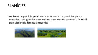 PLANÍCIES
• As áreas de planície geralmente apresentam superfícies pouco
elevadas sem grandes desníveis no desníveis no terreno . O Brasil
possui planície famosa amazônica
 