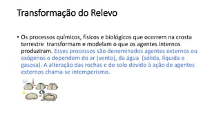 Transformação do Relevo
• Os processos químicos, físicos e biológicos que ocorrem na crosta
terrestre transformam e modelam o que os agentes internos
produziram. Esses processos são denominados agentes externos ou
exógenos e dependem do ar (vento), da água (sólida, líquida e
gasosa). A alteração das rochas e do solo devido à ação de agentes
externos chama-se intemperismo.
 