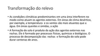 Transformação do relevo
• As condições climáticas predominantes em uma área interferem no
modo como atuam os agentes externos. Em áreas de clima desértico,
por exemplo, a temperatura e os ventos são mais atuantes que a
água. Em áreas quentes e úmidas, a ação
• A formação do solo é produto da ação dos agentes externos nas
rochas. Ele é formado por processos físicos, químicos e biológicos. O
processo de decomposição das rochas e formação do solo pode
durar centenas de anos.
 