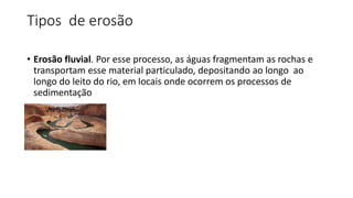 Tipos de erosão
• Erosão fluvial. Por esse processo, as águas fragmentam as rochas e
transportam esse material particulado, depositando ao longo ao
longo do leito do rio, em locais onde ocorrem os processos de
sedimentação
 