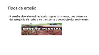 Tipos de erosão
• A erosão pluvial é realizada pelas águas das chuvas, que atuam na
desagregação da rocha e no transporte e deposição dos sedimentos.
 