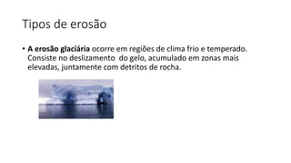 Tipos de erosão
• A erosão glaciária ocorre em regiões de clima frio e temperado.
Consiste no deslizamento do gelo, acumulado em zonas mais
elevadas, juntamente com detritos de rocha.
 