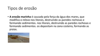 Tipos de erosão
• A erosão marinha é causada pela força da água dos mares, que
modifica o relevo nos litorais, destruindo as paredes rochosas e
formando sedimentos. nos litorais, destruindo as paredes rochosas e
formando sedimentos. os depositam na zona costeira, formando as
praias.
 